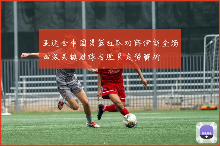 亚运会中国男篮红队对阵伊朗全场回放关键进球与胜负走势解析