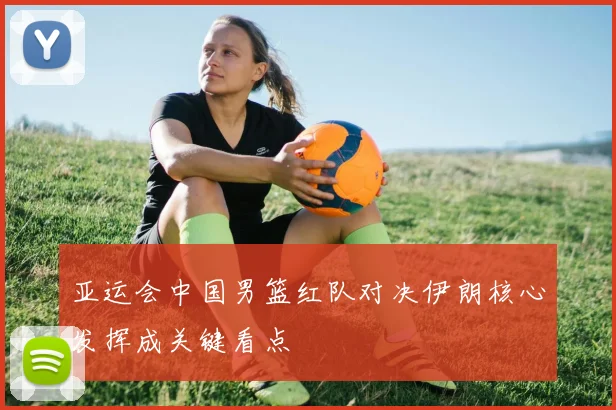 亚运会中国男篮红队对决伊朗核心发挥成关键看点