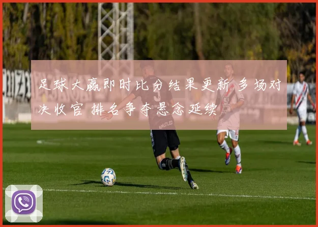 足球大赢即时比分结果更新 多场对决收官 排名争夺悬念延续