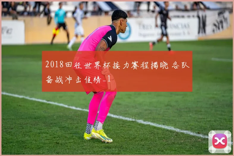 2018田径世界杯接力赛程揭晓 各队备战冲击佳绩_1