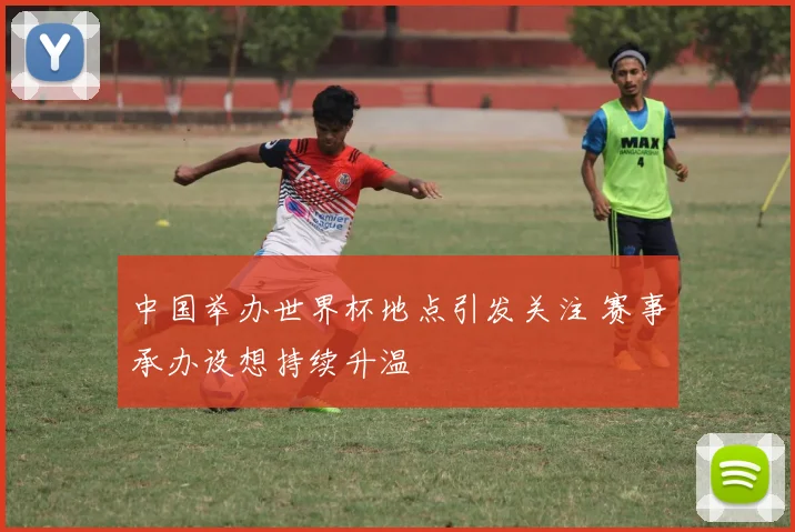 中国举办世界杯地点引发关注 赛事承办设想持续升温