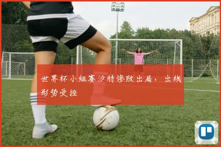 世界杯小组赛沙特惨败出局，出线形势受挫