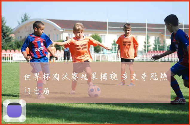 世界杯淘汰赛结果揭晓 多支夺冠热门出局