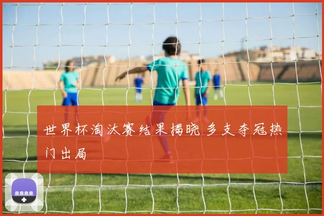 世界杯淘汰赛结果揭晓 多支夺冠热门出局