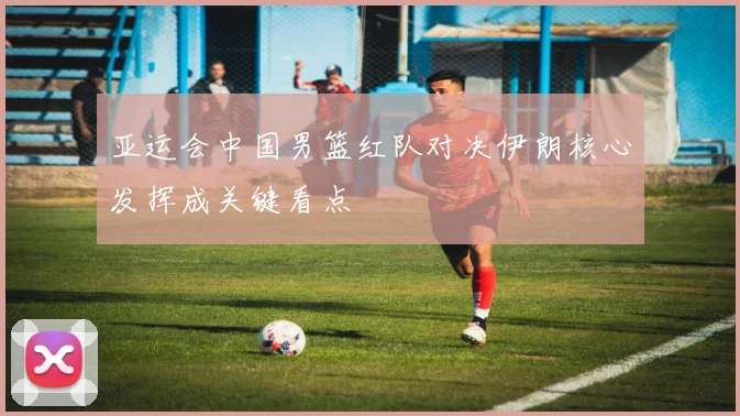 亚运会中国男篮红队对决伊朗核心发挥成关键看点