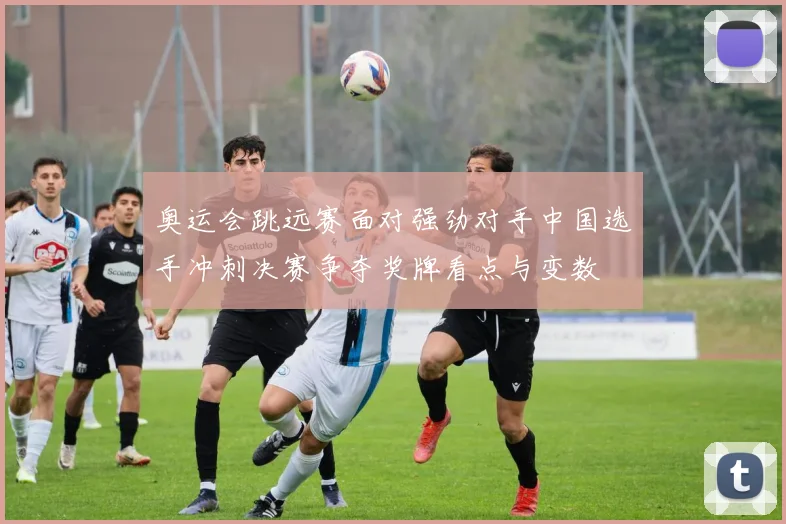 奥运会跳远赛面对强劲对手中国选手冲刺决赛争夺奖牌看点与变数