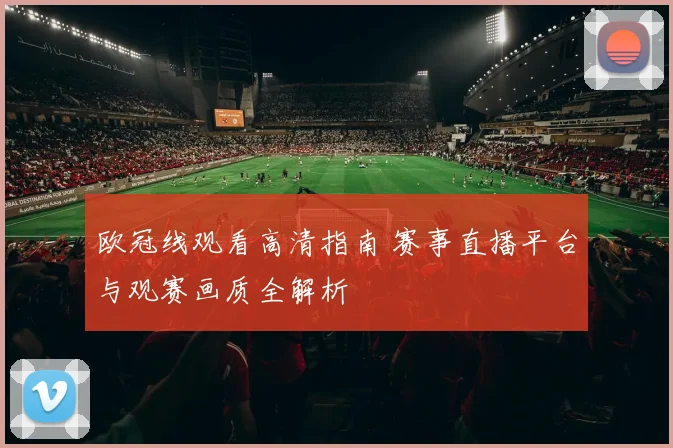 欧冠线观看高清指南 赛事直播平台与观赛画质全解析