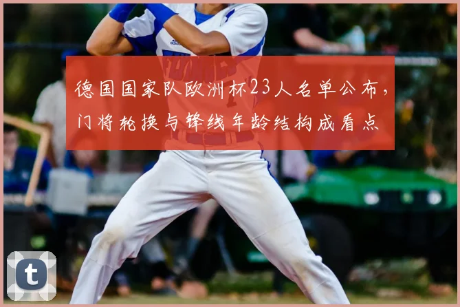 德国国家队欧洲杯23人名单公布,门将轮换与锋线年龄结构成看点