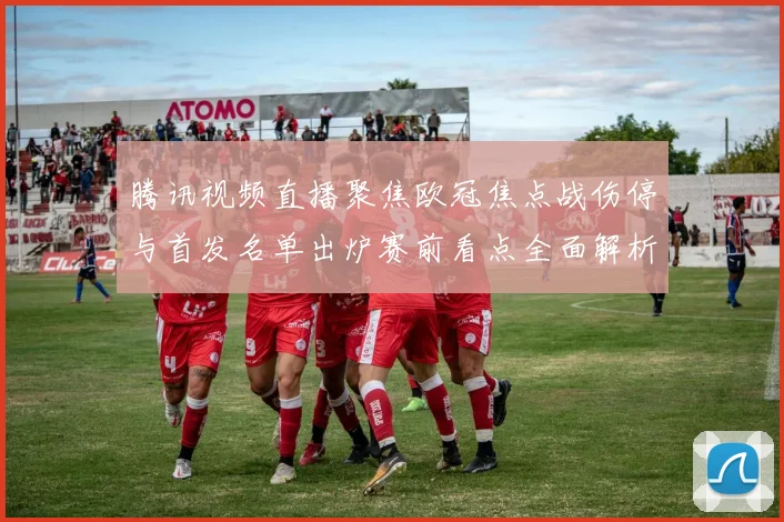 腾讯视频直播聚焦欧冠焦点战伤停与首发名单出炉赛前看点全面解析