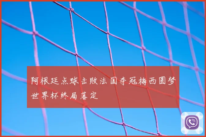 阿根廷点球击败法国夺冠梅西圆梦世界杯终局落定