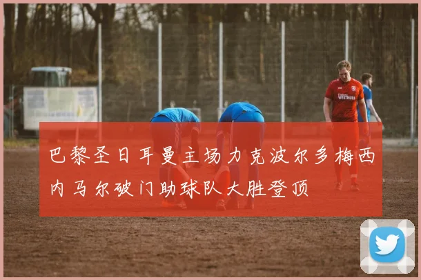 巴黎圣日耳曼主场力克波尔多梅西内马尔破门助球队大胜登顶