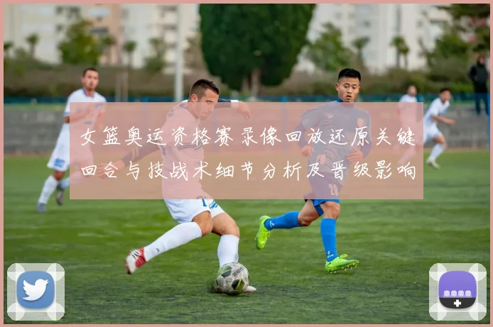 女篮奥运资格赛录像回放还原关键回合与技战术细节分析及晋级影响