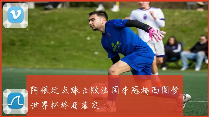 阿根廷点球击败法国夺冠梅西圆梦世界杯终局落定