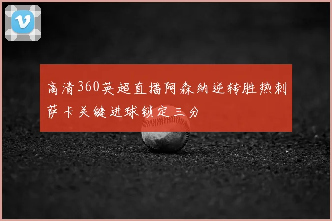 高清360英超直播阿森纳逆转胜热刺萨卡关键进球锁定三分