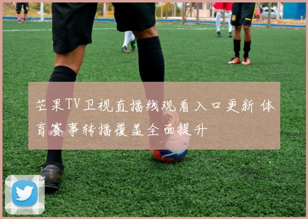 芒果TV卫视直播线观看入口更新 体育赛事转播覆盖全面提升