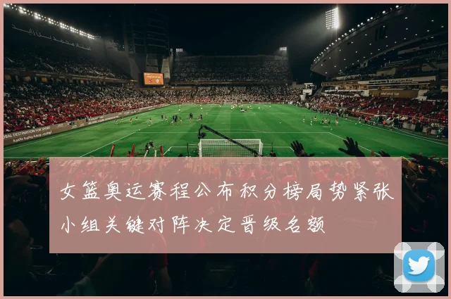 女篮奥运赛程公布积分榜局势紧张小组关键对阵决定晋级名额