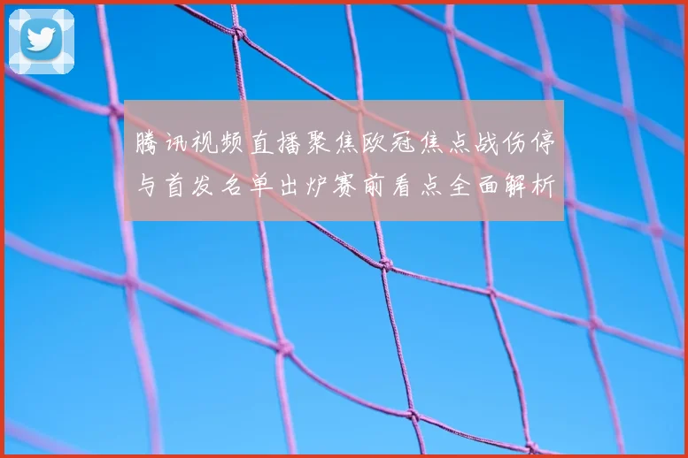 腾讯视频直播聚焦欧冠焦点战伤停与首发名单出炉赛前看点全面解析